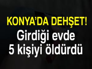 Konya'da dehşet! Girdiği evde 5 kişiyi öldürdü